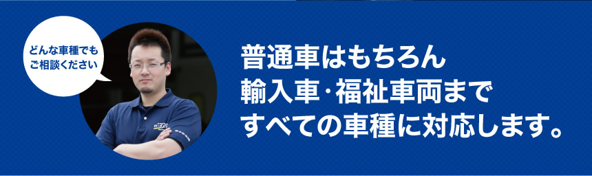 どんな車種でも ご相談ください普通車はもちろん輸入車・福祉車両まですべての車種に対応します。