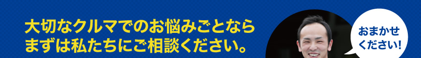 大切なクルマでのお悩みごとならまずは私たちにご相談ください。