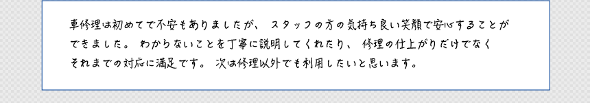 車修理は初めてで不安もありましたが、スタッフの方の気持ち良い笑顔で安心することができました。わからないことを丁寧に説明してくれたり、修理の仕上がりだけでなくそれまでの対応に満足です。次は修理以外でも利用したいと思います。