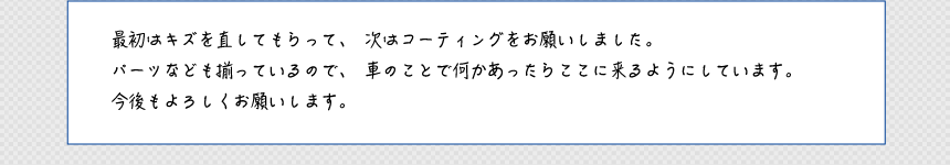 最初はキズを直してもらって、次はコーティングをお願いしました。パーツなども揃っているので、車のことで何かあったらここに来るようにしています。今後もよろしくお願いします。