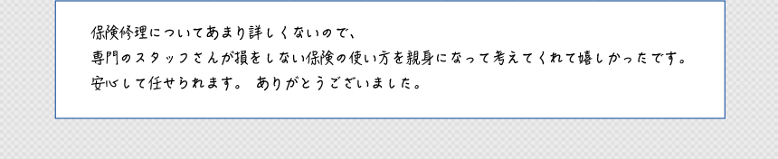 保険修理についてあまり詳しくないので、専門のスタッフさんが損をしない保険の使い方を親身になって考えてくれて嬉しかったです。安心して任せられます。ありがとうございました。